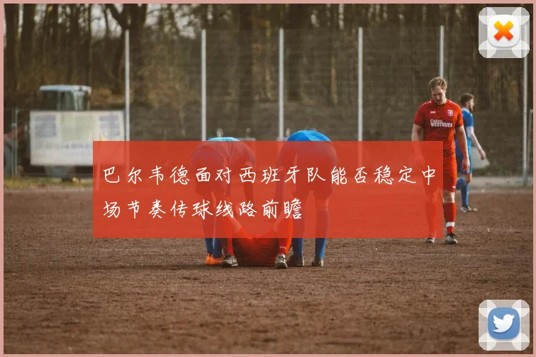 巴尔韦德面对西班牙队能否稳定中场节奏传球线路前瞻