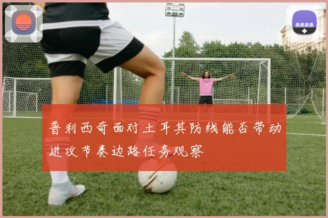 普利西奇面对土耳其防线能否带动进攻节奏边路任务观察