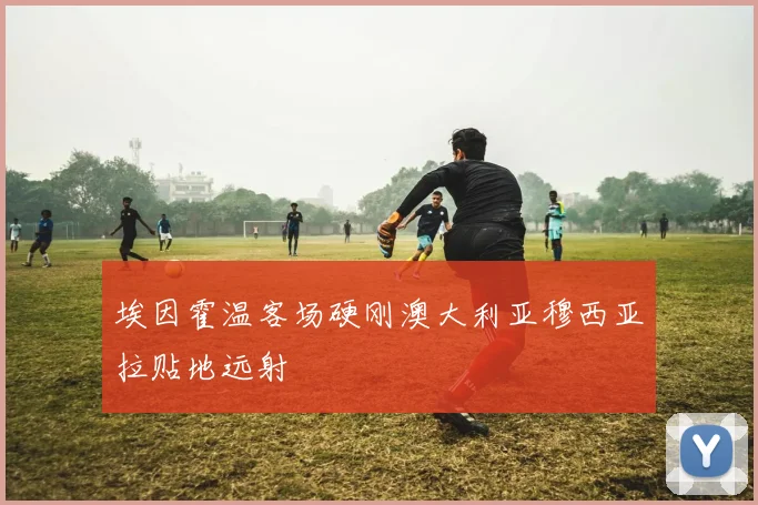埃因霍温客场硬刚澳大利亚穆西亚拉贴地远射