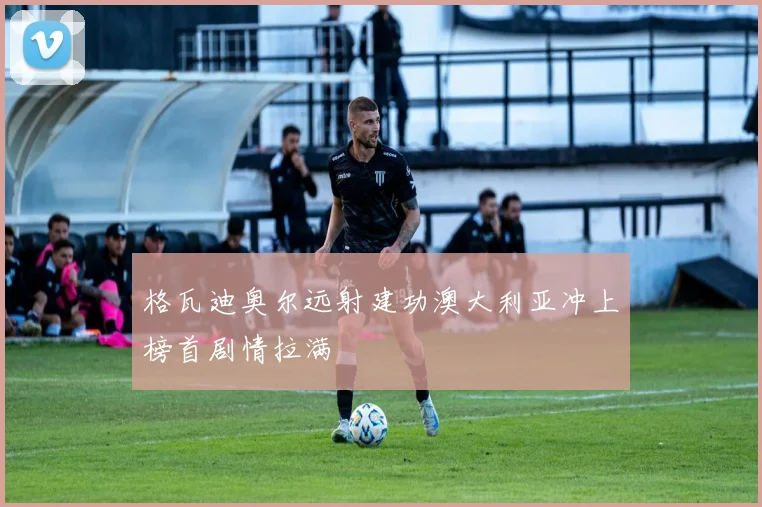 格瓦迪奥尔远射建功澳大利亚冲上榜首剧情拉满