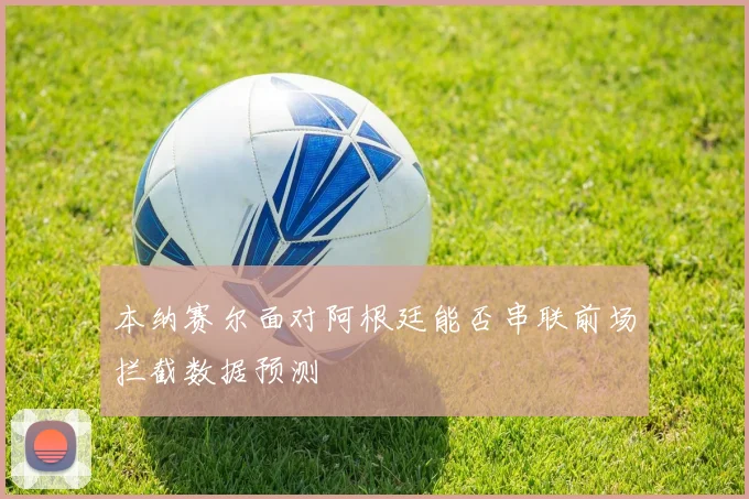 本纳赛尔面对阿根廷能否串联前场拦截数据预测