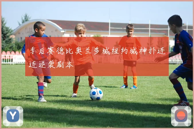 季后赛德比奥兰多城纽约城神扑连连逆袭剧本