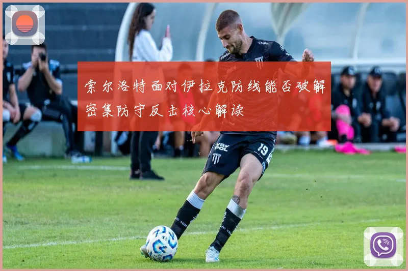 索尔洛特面对伊拉克防线能否破解密集防守反击核心解读